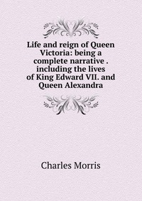 Life and reign of Queen Victoria: being a complete narrative . including the lives of King Edward VII. and Queen Alexandra