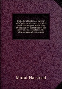 Full official history of the war with Spain, written over the wires in the discharge of public duty by the highest authorities of the government, . secretaries, the adjutant general, the comm