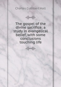 The gospel of the divine sacrifice; a study in evangelical belief, with some conclusions touching life