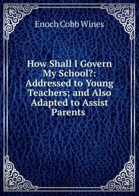 How Shall I Govern My School?: Addressed to Young Teachers; and Also Adapted to Assist Parents