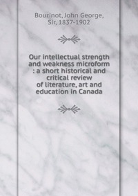 Our intellectual strength and weakness microform : a short historical and critical review of literature, art and education in Canada