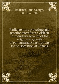 Parliamentary procedure and practice microform : with an introductory account of the origin and growth of parliamentary institutions in the Dominion of Canada