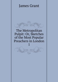 The Metropolitan Pulpit: Or, Sketches of the Most Popular Preachers in London