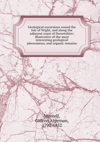 Geological excursions round the Isle of Wight, and along the adjacent coast of Dorsetshire; illustrative of the most interesting geological phenomena, and organic remains