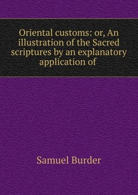 Oriental customs: or, An illustration of the Sacred scriptures by an explanatory application of