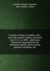 Franklin College, Franklin, Ind. : first half century jubilee exercises, June 5 to 12, 1884 : addresses, historical, biographical and statistical matter, poem, hymn, general catalogue, etc