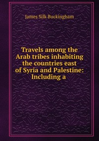 Travels among the Arab tribes inhabiting the countries east of Syria and Palestine: Including a