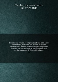 Testamenta vetusta: being illustrations from wills, of manners, customs, &c. as well as of the descents and possessions of many distinguished families. From the reign of Henry the Second 