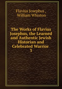 The Works of Flavius Josephus, the Learned and Authentic Jewish Historian and Celebrated Warrior