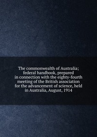 The commonwealth of Australia; federal handbook, prepared in connection with the eighty-fourth meeting of the British association for the advancement of science, held in Australia, August, 19