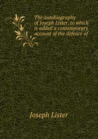 The autobiography of Joseph Lister, to which is added a contemporary account of the defence of