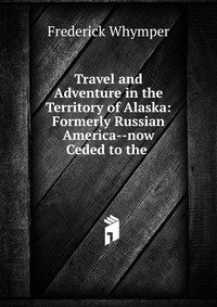 Travel and Adventure in the Territory of Alaska: Formerly Russian America--now Ceded to the