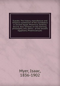 Scarabs. The history, manufacture and religious symbolism of the scarabaeus in ancient Egypt, Phoenicia, Sardinia, Etruria. Also remarks on the learning, philosophy, arts, ethics . of the anc