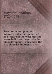 Seven sermons upon the following subjects . : preached at a lecture in the West Meeting-house in Boston, begun the first Thursday in June, and ended the last Thursday in August, 1748