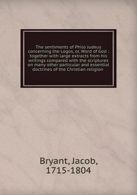 The sentiments of Philo Judeus concerning the Logos, or, Word of God : together with large extracts from his writings compared with the scriptures on many other particular and essential doctr