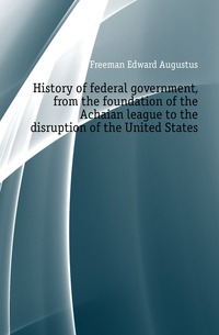 History of federal government, from the foundation of the Achaian league to the disruption of the United States