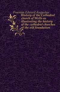 History of the Cathedral church of Wells as illustrating the history of the cathedral churches of the old foundation