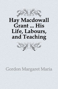 Hay Macdowall Grant ... His Life, Labours, and Teaching