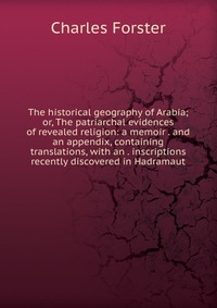 The historical geography of Arabia; or, The patriarchal evidences of revealed religion: a memoir . and an appendix, containing translations, with an . inscriptions recently discovered in Hadr