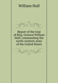 Report of the trial of Brig. General William Hull; commanding the north-western army of the United States