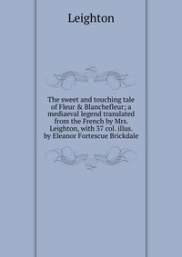 The sweet and touching tale of Fleur & Blanchefleur; a mediaeval legend translated from the French by Mrs. Leighton, with 37 col. illus. by Eleanor Fortescue Brickdale