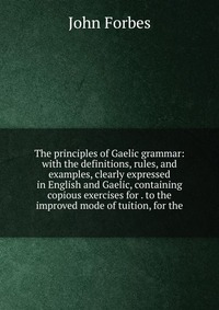 The principles of Gaelic grammar: with the definitions, rules, and examples, clearly expressed in English and Gaelic, containing copious exercises for . to the improved mode of tuition, for t