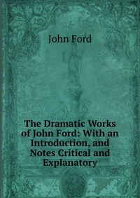 The Dramatic Works of John Ford: With an Introduction, and Notes Critical and Explanatory