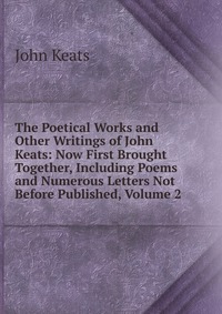 The Poetical Works and Other Writings of John Keats: Now First Brought Together, Including Poems and Numerous Letters Not Before Published, Volume 2