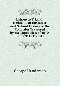 Lahore to Yrkand: Incidents of the Route and Natural History of the Countries Traversed by the Expedition of 1870, Under T. D. Forsyth