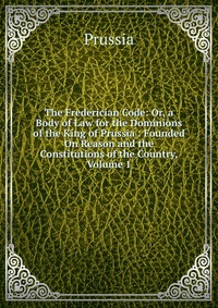 The Frederician Code: Or, a Body of Law for the Dominions of the King of Prussia : Founded On Reason and the Constitutions of the Country, Volume 1