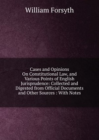 Cases and Opinions On Constitutional Law, and Various Points of English Jurisprudence: Collected and Digested from Official Documents and Other Sources : With Notes