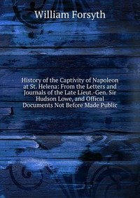 History of the Captivity of Napoleon at St. Helena: From the Letters and Journals of the Late Lieut.-Gen. Sir Hudson Lowe, and Offical Documents Not Before Made Public