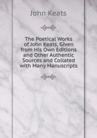 The Poetical Works of John Keats, Given from His Own Editions and Other Authentic Sources and Collated with Many Manuscripts