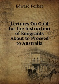 Lectures On Gold for the Instruction of Emigrants About to Proceed to Australia