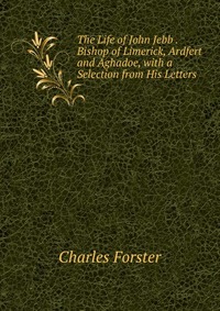 The Life of John Jebb . Bishop of Limerick, Ardfert and Aghadoe, with a Selection from His Letters