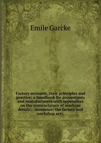 Factory accounts, their principles and practice; a handbook for accountants and manufacturers with appendices on the nomenclature of machine details; . insurance; the factory and workshop act