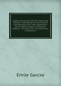 Factory Accounts, Their Principles and Practice: A Handbook for Accountants and Manufacturers with Appendices On the Nomenclature of Machine Details; . Insurance, Etc. Including Also a Glossa