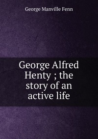 George Alfred Henty ; the story of an active life