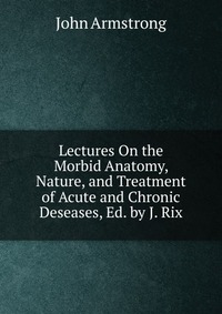 Lectures On the Morbid Anatomy, Nature, and Treatment of Acute and Chronic Deseases, Ed. by J. Rix