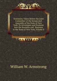 Testimony Taken Before the Joint Committee of the Senate and Assembly of the State of New York: To Investigate and Examine Into the Business and . Business in the State of New York, Volume 8