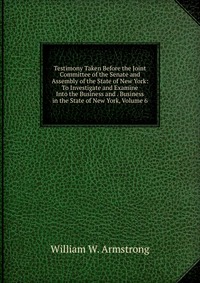 Testimony Taken Before the Joint Committee of the Senate and Assembly of the State of New York: To Investigate and Examine Into the Business and . Business in the State of New York, Volume 6