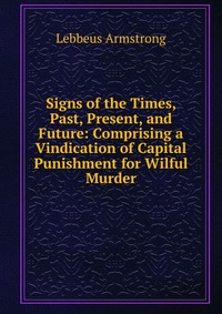 Signs of the Times, Past, Present, and Future: Comprising a Vindication of Capital Punishment for Wilful Murder