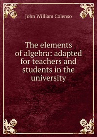 The elements of algebra: adapted for teachers and students in the university