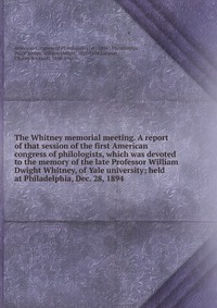 The Whitney memorial meeting. A report of that session of the first American congress of philologists, which was devoted to the memory of the late Professor William Dwight Whitney, of Yale un