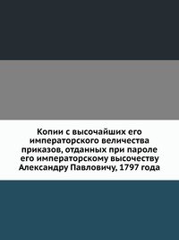 Копии с высочайших его императорского величества приказов, отданных при пароле его императорскому высочеству Александру Павловичу, 1797 года