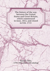 The history of the war, between the United States and Great-Britain, which commenced in June, 1812, and closed in Feb. 1715