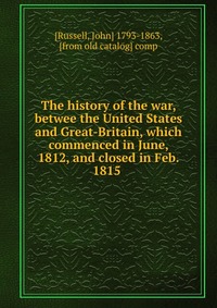 The history of the war, betwee the United States and Great-Britain, which commenced in June, 1812, and closed in Feb. 1815