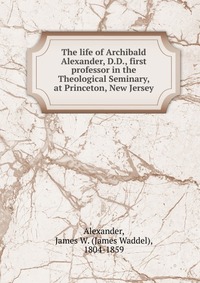 The life of Archibald Alexander, D.D., first professor in the Theological Seminary, at Princeton, New Jersey