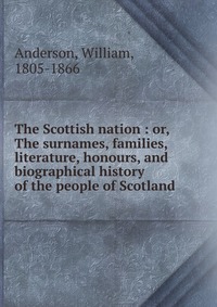 The Scottish nation : or, The surnames, families, literature, honours, and biographical history of the people of Scotland