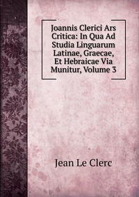 Joannis Clerici Ars Critica: In Qua Ad Studia Linguarum Latinae, Graecae, Et Hebraicae Via Munitur, Volume 3